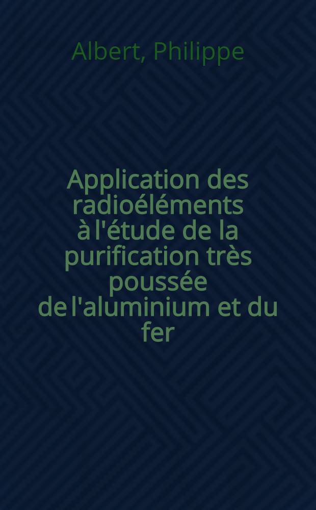 Application des radioéléments à l'étude de la purification très poussée de l'aluminium et du fer: L'application de la spectrographie de masse à l'étude des réactions en physique nucléaire: 1-re thèse; Propositions données par la Faculté: 2-e thèse: Thèses présentées à ... l'Univ. de Paris pour obtenir le grade de docteur ès sciences physiques / par Philippe Albert