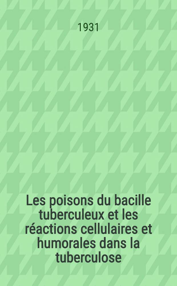 Les poisons du bacille tuberculeux et les réactions cellulaires et humorales dans la tuberculose : es cuisse d'une conception nouvelle des processus pathogéniques de la tuberculose