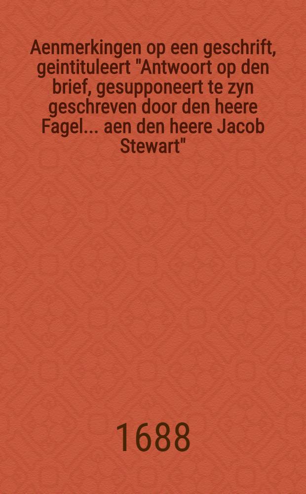 Aenmerkingen op een geschrift, geintituleert "Antwoort op den brief, gesupponeert te zyn geschreven door den heere Fagel ... aen den heere Jacob Stewart", tot openinge der sentimenten van Hare Koninglycke Hoogheden, wegens 't afschaffen van den "Test" ende de "Penale Wetten"