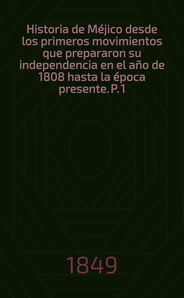 Historia de Méjico desde los primeros movimientos que prepararon su independencia en el año de 1808 hasta la época presente. P. 1 : Que comprende desde el principio de las inquietudes en 1808, hasta la completa pacificacion del reino en 1820, terminada la guerra de la insurreccion