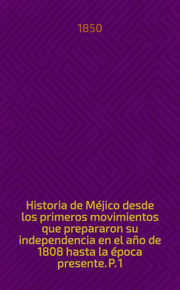Historia de Méjico desde los primeros movimientos que prepararon su independencia en el año de 1808 hasta la época presente. P. 1 : Que comprende desde el principio de las inquietudes en 1808, hasta la completa pacificacion del reino en 1820, terminada la guerra de la insurreccion