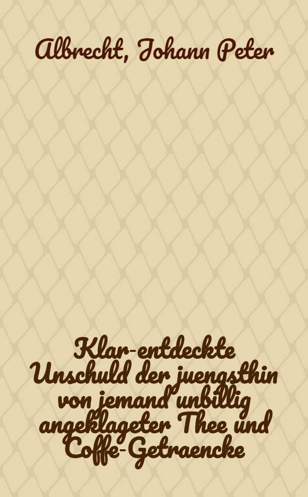 Klar-entdeckte Unschuld der juengsthin von jemand unbillig angeklageter Thee und Coffe-Getraencke : Nebst gruendlicher Wiederlegung derer gegen selbe angefuehrter Beschuldigungen