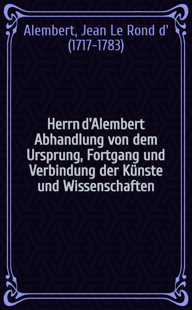 Herrn d'Alembert Abhandlung von dem Ursprung, Fortgang und Verbindung der Künste und Wissenschaften : aus dem Französischen des "Discours préliminaire" der Encyclopedie übersetzt : mit philosophischen Anmerkungen erläutert und mit einem Anhang von Verbindung der Wissenschaften begleitet