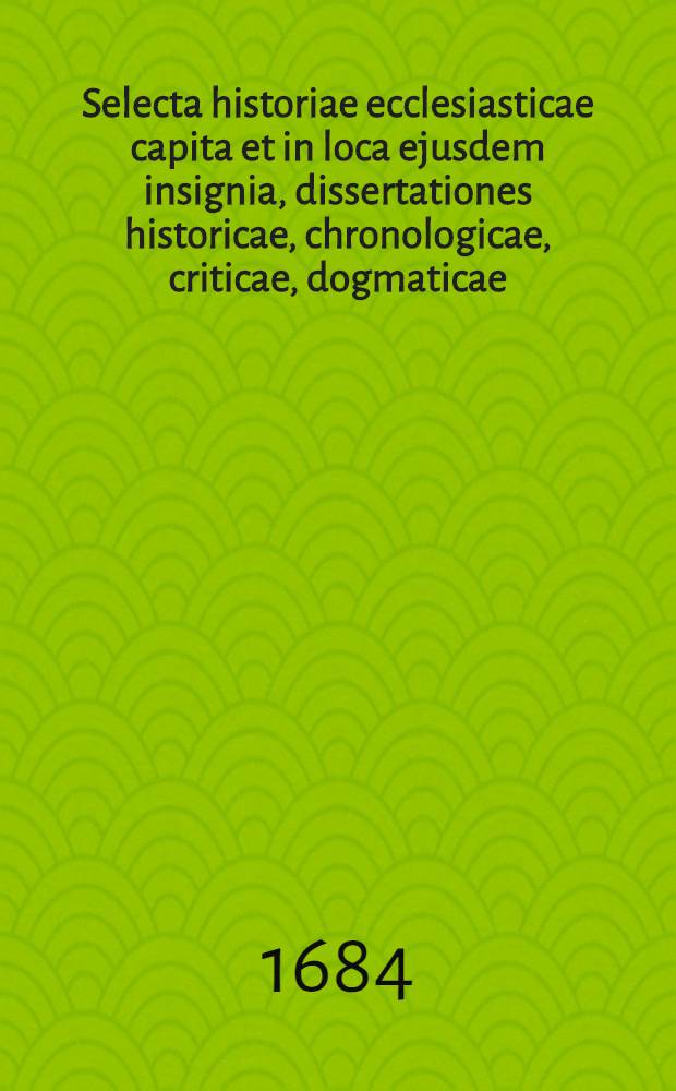 Selecta historiae ecclesiasticae capita et in loca ejusdem insignia, dissertationes historicae, chronologicae, criticae, dogmaticae