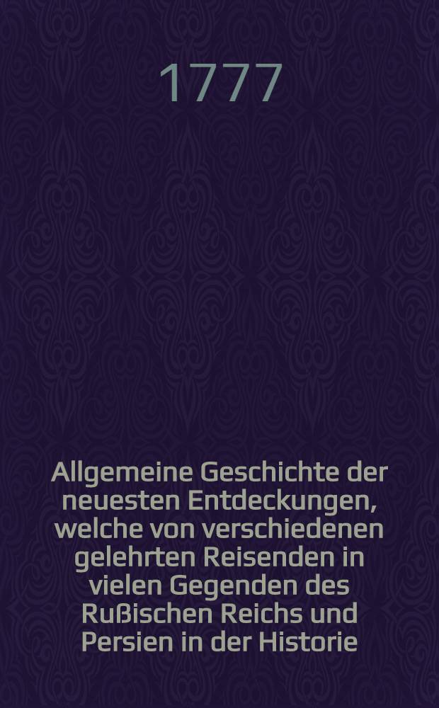 Allgemeine Geschichte der neuesten Entdeckungen, welche von verschiedenen gelehrten Reisenden in vielen Gegenden des Rußischen Reichs und Persien in der Historie, Landwirtschaft und Naturgeschichte etc. sind gemacht worden : Mit Kupfern. Th. 1