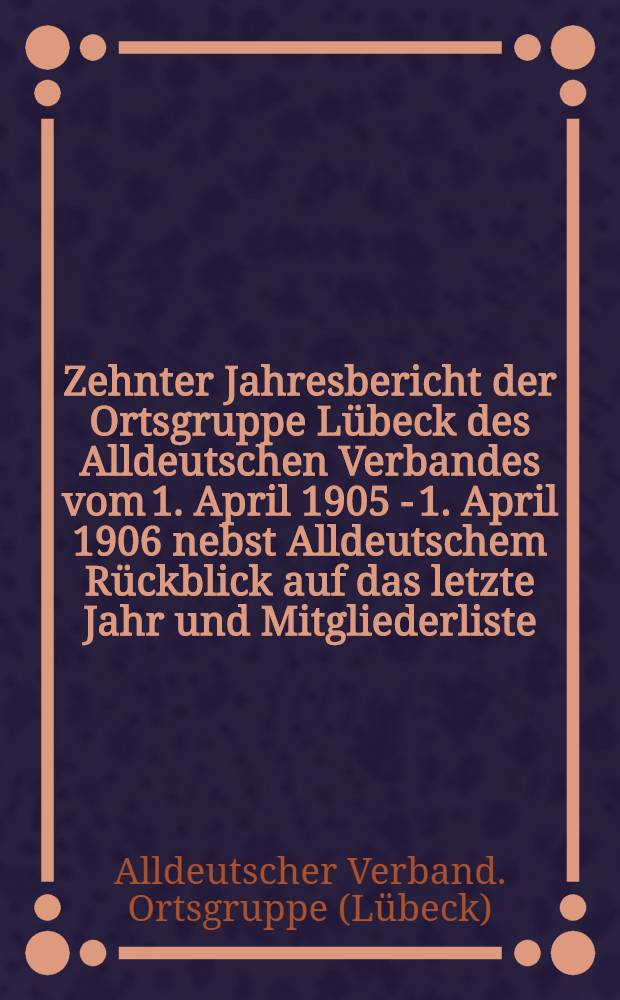 Zehnter Jahresbericht der Ortsgruppe Lübeck des Alldeutschen Verbandes vom 1. April 1905 - 1. April 1906 nebst Alldeutschem Rückblick auf das letzte Jahr und Mitgliederliste