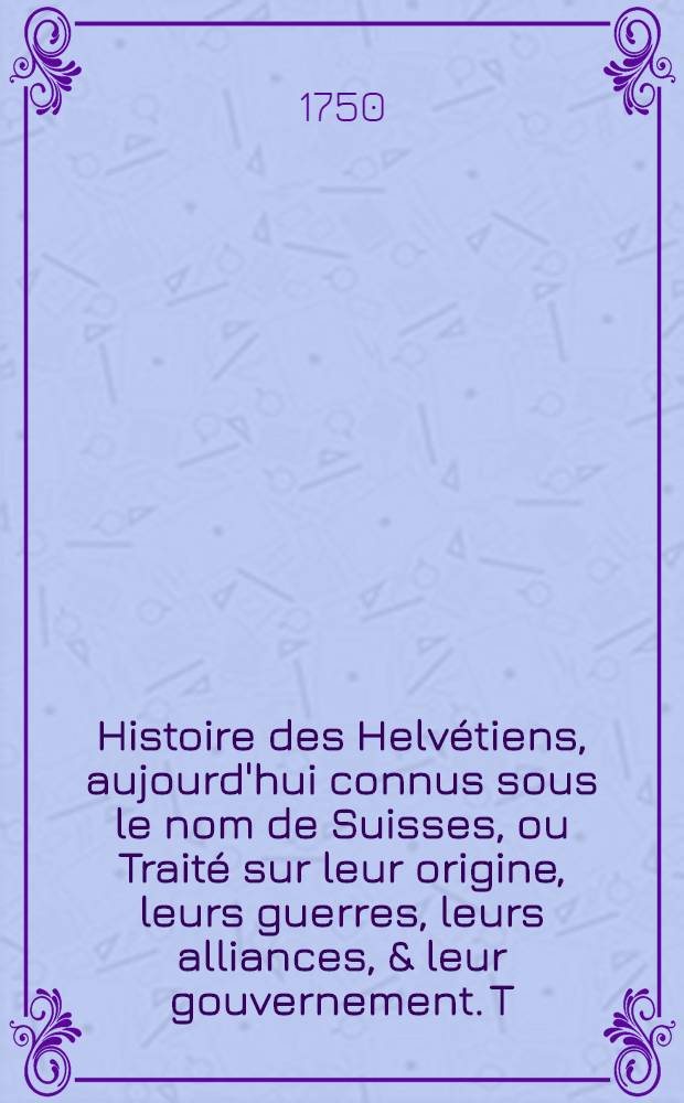 Histoire des Helv&eacute;tiens, aujourd'hui connus sous le nom de Suisses, ou Trait&eacute; sur leur origine, leurs guerres, leurs alliances, & leur gouvernement. T. 5