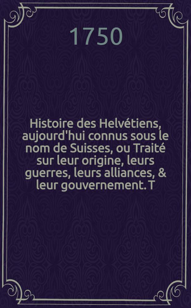 Histoire des Helvétiens, aujourd'hui connus sous le nom de Suisses, ou Traité sur leur origine, leurs guerres, leurs alliances, & leur gouvernement. T. 6
