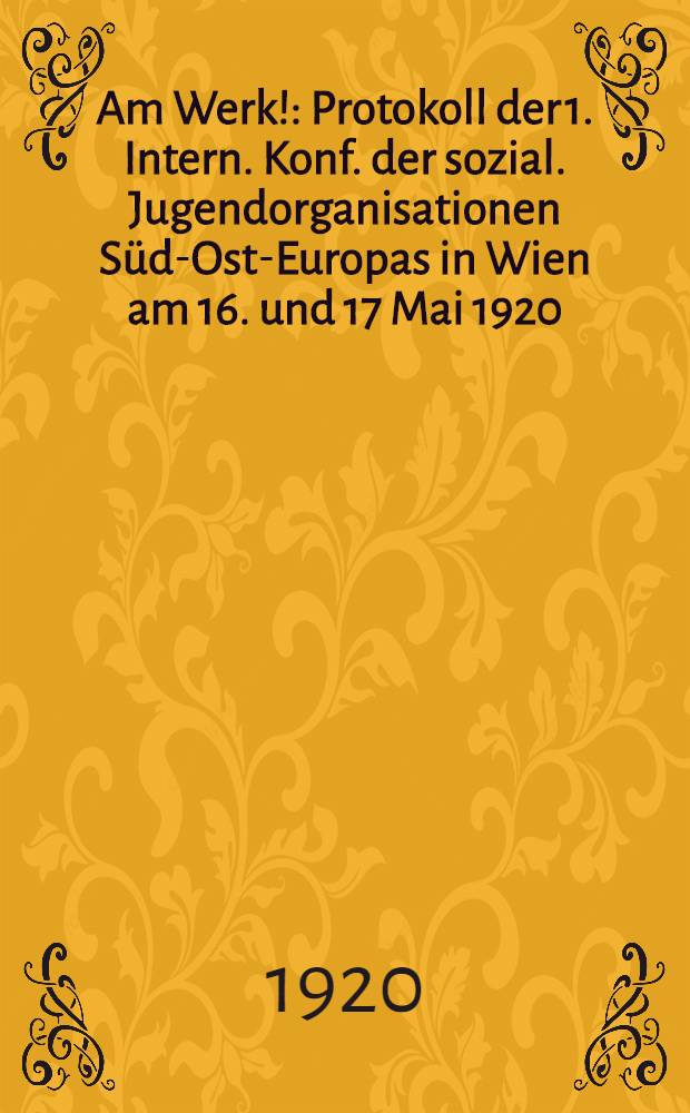 Am Werk! : Protokoll der 1. Intern. Konf. der sozial. Jugendorganisationen Süd-Ost-Europas in Wien am 16. und 17 Mai 1920