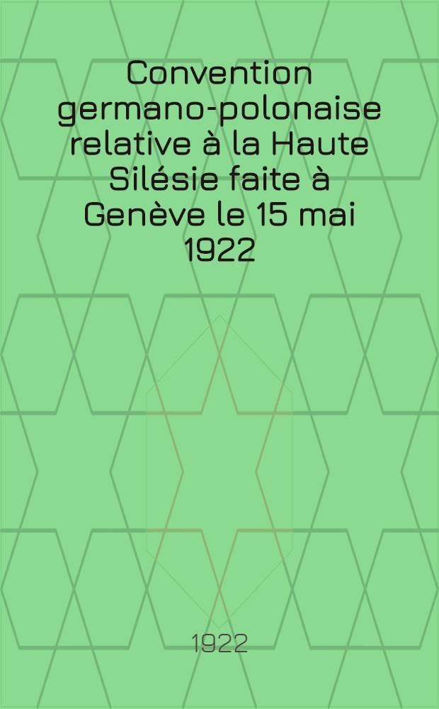 Convention germano-polonaise relative à la Haute Silésie faite à Genève le 15 mai 1922 = Polsko-niemiecka konwencja Górno-Śląska zawarta w Genewie dnia 15-go maja 1922 г.