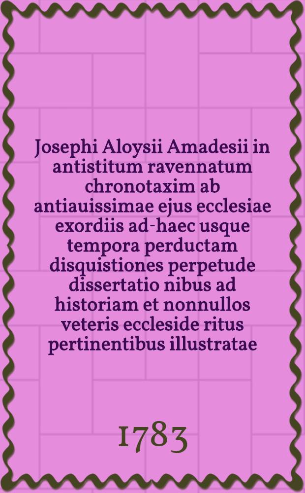 Josephi Aloysii Amadesii in antistitum ravennatum chronotaxim ab antiauissimae ejus ecclesiae exordiis ad-haec usque tempora perductam disquistiones perpetude dissertatio nibus ad historiam et nonnullos veteris eccleside ritus pertinentibus illustratae : Opus posthumum : Momumentis magna ex partenunc primum edits auctum : T. 1-3