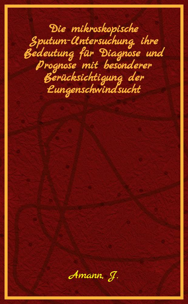 Die mikroskopische Sputum-Untersuchung, ihre Bedeutung für Diagnose und Prognose mit besonderer Berücksichtigung der Lungenschwindsucht : Kurzgefasste Notiz für gebildete Laien