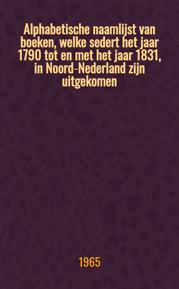 Alphabetische naamlijst van boeken, welke sedert het jaar 1790 tot en met het jaar 1831, in Noord-Nederland zijn uitgekomen : Met aanduiding van het getal deelen, de platen en kaarten, het formaat, het jaar der uitg., den naam des eigenaars, en de prijzen; strekkende ten vervolge op het "Naamregister van Nederduitsche boeken" van R. Arrenberg