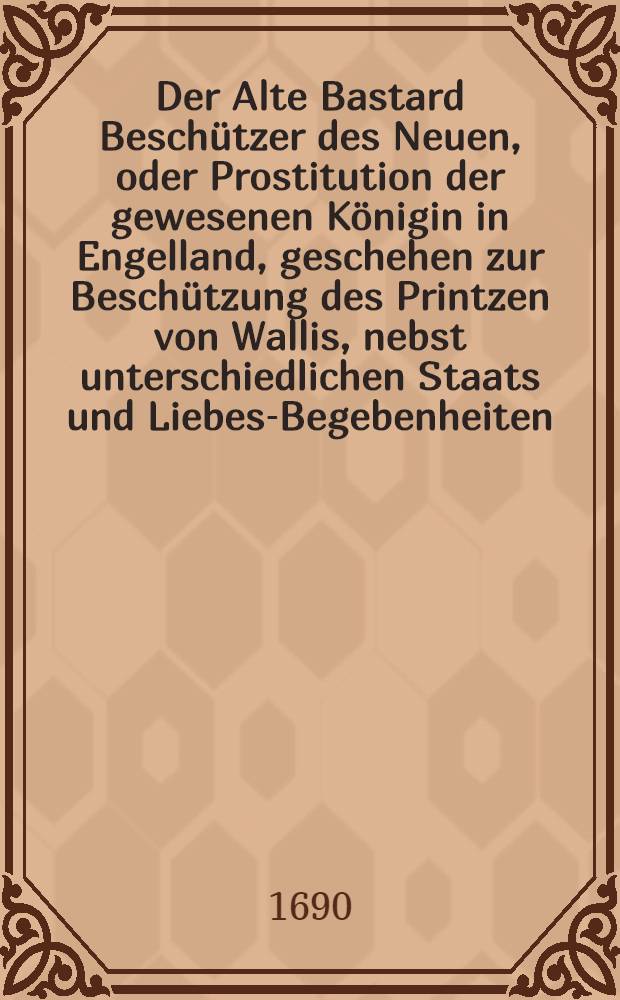 Der Alte Bastard Beschützer des Neuen, oder Prostitution der gewesenen Königin in Engelland, geschehen zur Beschützung des Printzen von Wallis, nebst unterschiedlichen Staats und Liebes-Begebenheiten, welche kürtzlich sich an den frantzösischen Hofe begeben : Erstlich in holländischer Sprachebeschrieben und aus dieser in das Hoch-Teutsche übersetzet
