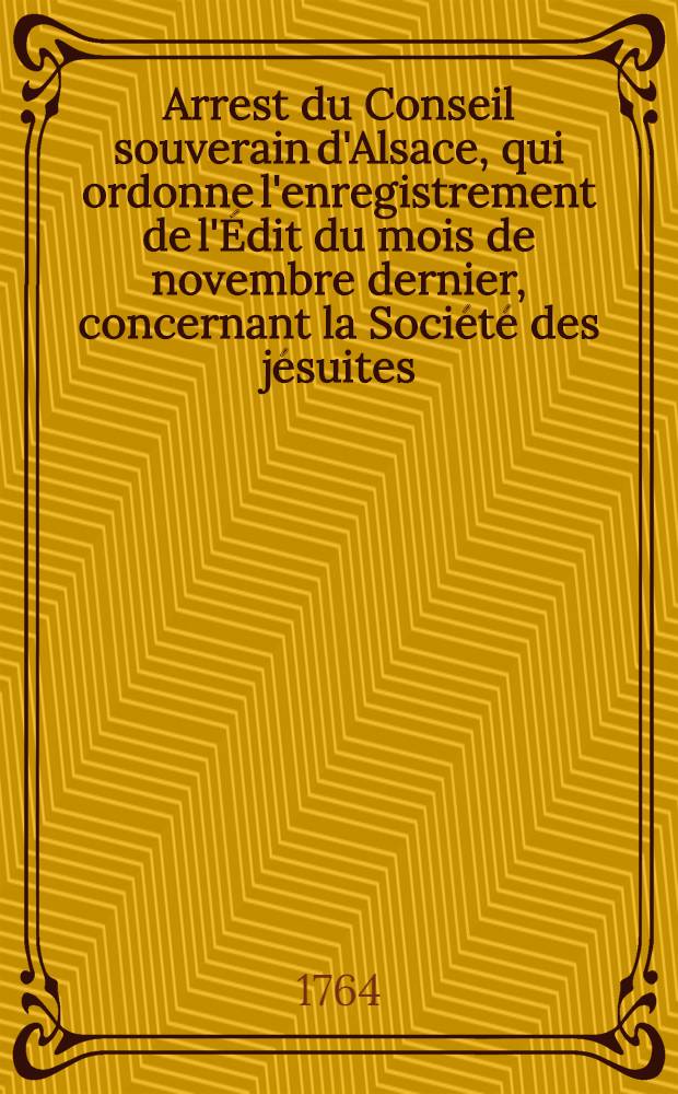 Arrest du Conseil souverain d'Alsace, qui ordonne l'enregistrement de l'&Eacute;dit du mois de novembre dernier, concernant la Soci&eacute;t&eacute; des j&eacute;suites: Registr&eacute; le 15 d&eacute;s. 1764; Arrest du Conseil souverain d'Alsace, concernant les inventaires &agrave; faire dans les coll&egrave;gues & maisons de la Soci&eacute;t&eacute; des j&eacute;suites du ressort dudit Conseil, du 17 d&eacute;cembre 1764