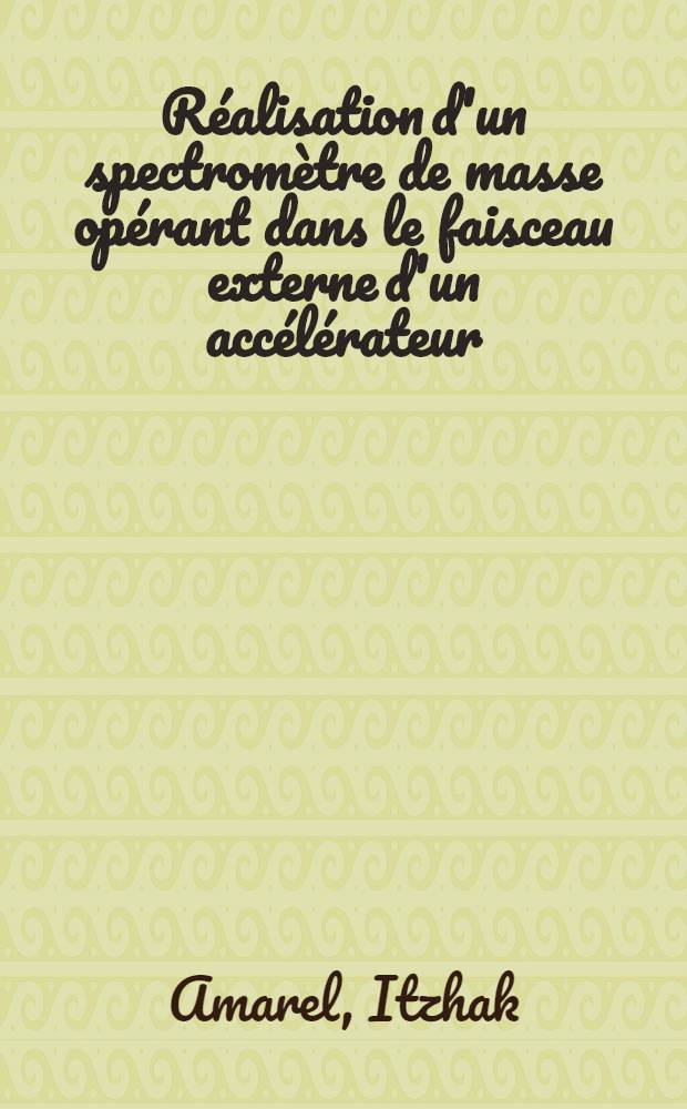 Réalisation d'un spectromètre de masse opérant dans le faisceau externe d'un accélérateur: Application à l'étude d'isotopes à très courtes périodes produits par fission de l'uranium: 1-re thèse; Propositions données par la Faculté: 2-e thèse: Thèses présentées à la Faculté des sciences d'Orsay, Univ. de Paris ... / par Itzhak Amarel