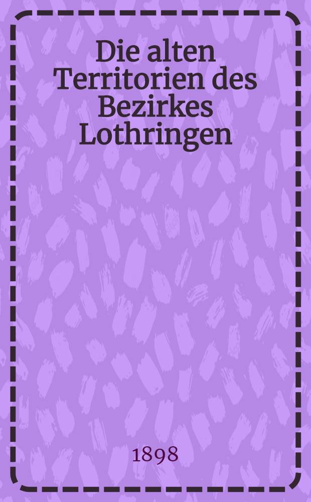 Die alten Territorien des Bezirkes Lothringen (mit Einsch der zum Oberrheinischen Kreise gehörigen Gebiete im Bezirke Unter-Elsaß) nach dem Stande vom 1. Januar 1648. Th. 1