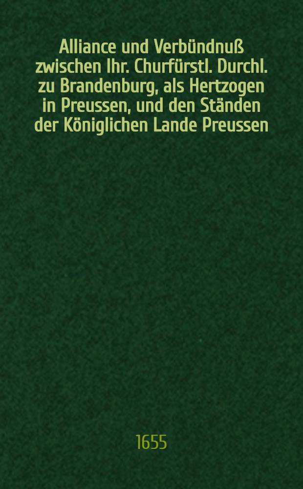 Alliance und Verb&uuml;ndnu&szlig; zwischen Ihr. Churf&uuml;rstl. Durchl. zu Brandenburg, als Hertzogen in Preussen, und den St&auml;nden der K&ouml;niglichen Lande Preussen, zu beyder Parten Defension geschlossen im Jahr 1655. den 12. Novemb.