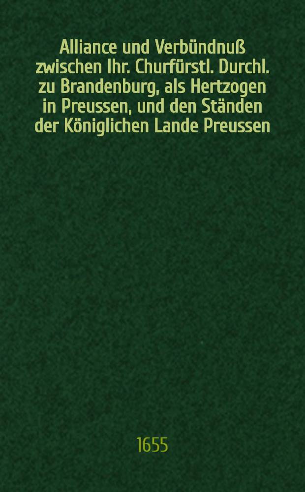 Alliance und Verbündnuß zwischen Ihr. Churfürstl. Durchl. zu Brandenburg, als Hertzogen in Preussen, und den Ständen der Königlichen Lande Preussen, zu beyder Parten Defension geschlossen im Jahr 1655. den 12. Novemb.