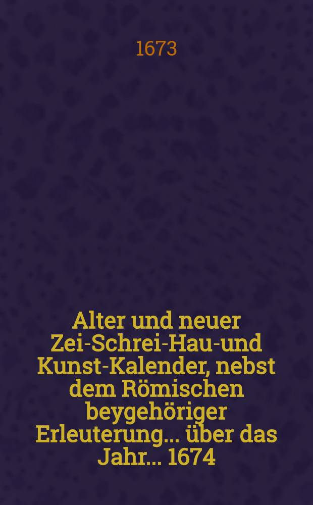 Alter und neuer Zeit- Schreib- Haus- und Kunst-Kalender, nebst dem R&ouml;mischen beygeh&ouml;riger Erleuterung ... &uuml;ber das Jahr. ... 1674