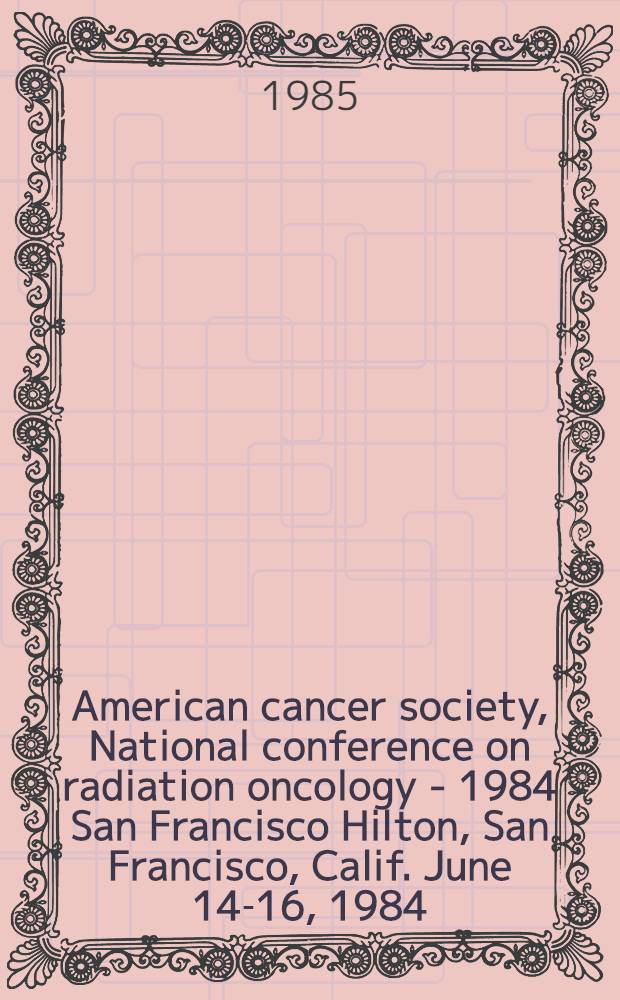 American cancer society, National conference on radiation oncology - 1984 San Francisco Hilton, San Francisco, Calif. June 14-16, 1984