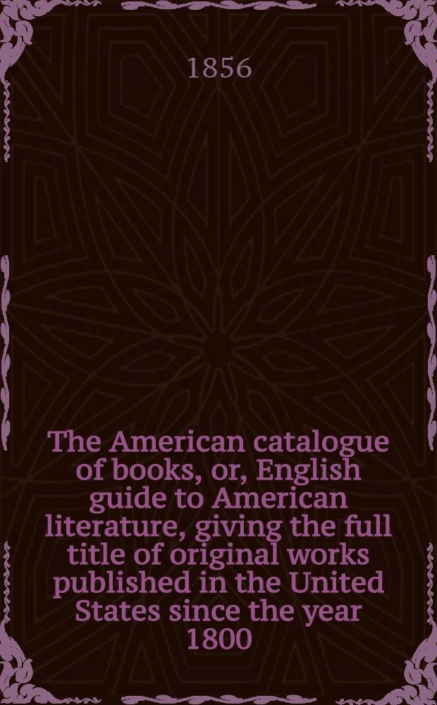The American catalogue of books, or, English guide to American literature, giving the full title of original works published in the United States since the year 1800 : With especial reference to works of interest to Great Britain : With the prices at which they may be obtained in London