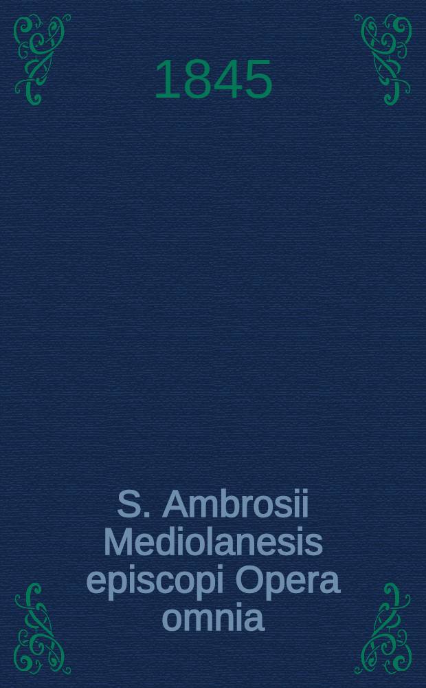 S. Ambrosii Mediolanesis episcopi Opera omnia : Ed. prae aliis omnibus completa, quarum instar Haberi potest, ... T. 2. P. 1