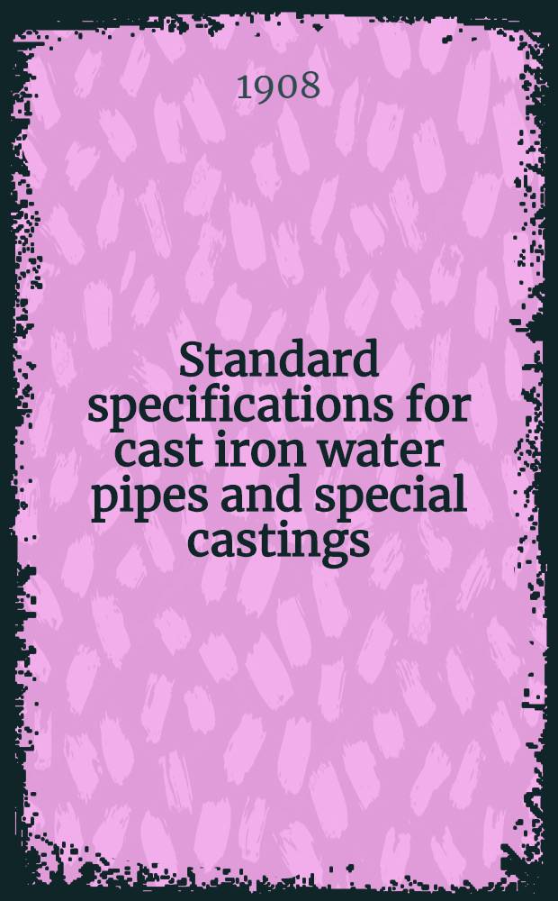 ... Standard specifications for cast iron water pipes and special castings : With tables of dimensions, thickness and weights : Adopted May 12., 1908