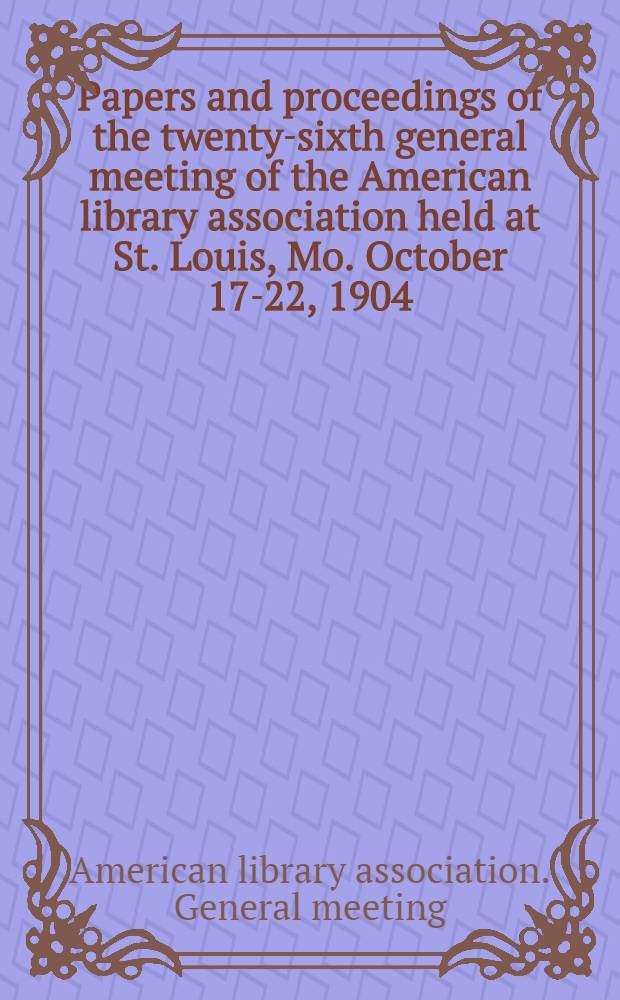 Papers and proceedings of the twenty-sixth general meeting of the American library association held at St. Louis, Mo. October 17-22, 1904