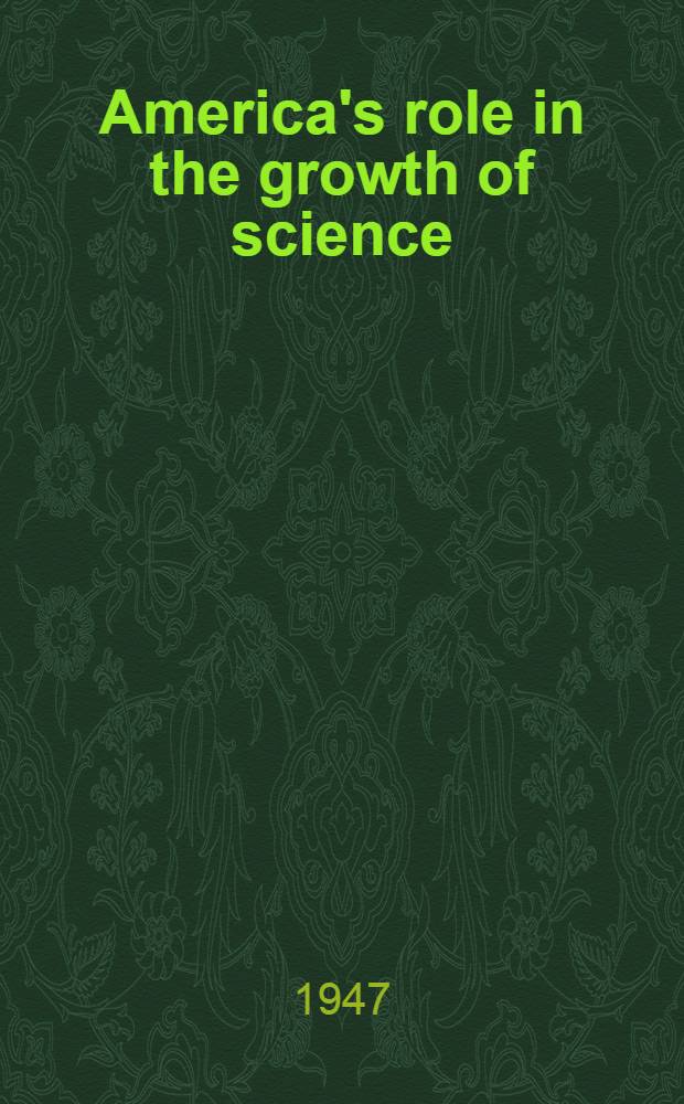 America's role in the growth of science : Present trends and international implications of science : Problems of international cooperation in science and the pilgrim trust lecture : Papers read before the American philosophical society the National academy of sciences : Oct. 17-23, 1946
