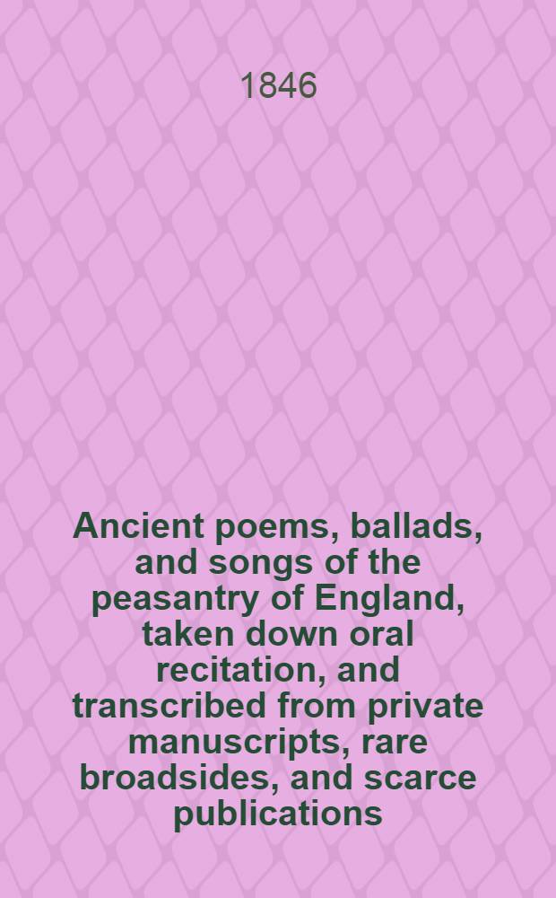 Ancient poems, ballads, and songs of the peasantry of England, taken down oral recitation, and transcribed from private manuscripts, rare broadsides, and scarce publications