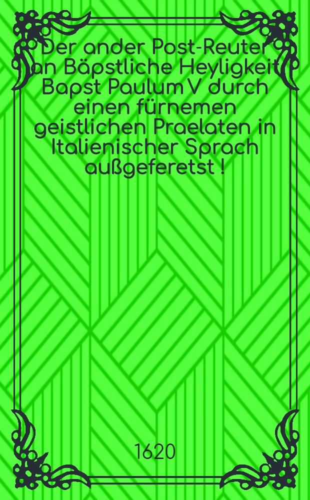Der ander Post-Reuter an Bäpstliche Heyligkeit Bapst Paulum V durch einen fürnemen geistlichen Praelaten in Italienischer Sprach außgeferetst [!] : Ein sehr ausführliches discursirtes Sendschreiben, auß was ferenr erheblichen hochwichtigen Ursachen die gesampten Römisch-Catholische geistliche und weltliche Ständ den führhabenden Krieg wider das Königreich Böheimen und dessen incorporirte Länder, auch wider die gesampten Evangelischen ... unverzüglich ab- und einstelle, sich deß Königs in Hispanien gäntzlich entschlagen, ihren (der Evangelischen) lang geklagten Gravaminibus und Beschwerungen förderlich abhelffen : Woferrn anders sie Catholische grössere Gefahr abzuwenden : Praesentirt zu Rom. in Judicio Rotae ad pedes S. Pape Beatissimi, in praesentia cardinalium omnium, 19 Juliu, Ann 1620