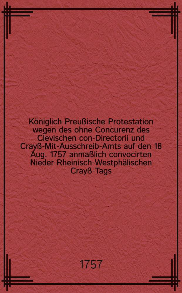 Königlich-Preußische Protestation wegen des ohne Concurenz des Clevischen con-Directorii und Crayß-Mit-Ausschreib-Amts auf den 18 Aug. 1757 anmaßlich convocirten Nieder-Rheinisch-Westphälischen Crayß-Tags