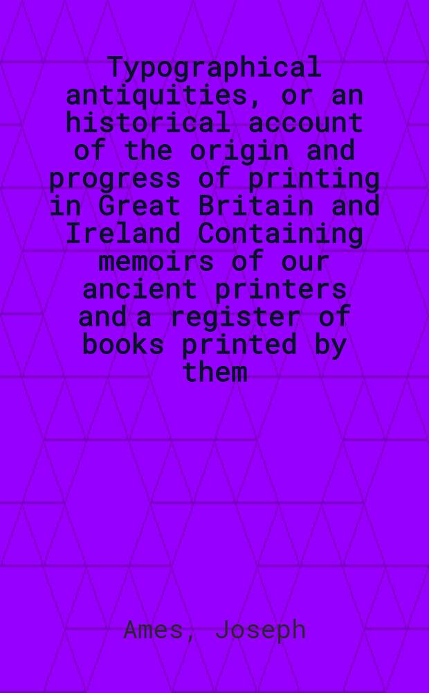 Typographical antiquities, or an historical account of the origin and progress of printing in Great Britain and Ireland Containing memoirs of our ancient printers and a register of books printed by them, from the year 1471 to the year 1600 : In 3 vol