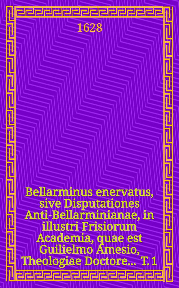 Bellarminus enervatus, sive Disputationes Anti-Bellarminianae, in illustri Frisiorum Academia, quae est Guilielmo Amesio, Theologiae Doctore ... T. 1