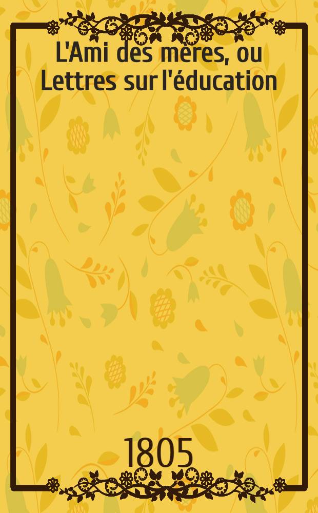 L'Ami des mères, ou Lettres sur l'éducation : Précédées du tableau des sentimens que la nature inspire à l'homme pour sa mère et du précis des bien-faits du'il doit à son amour