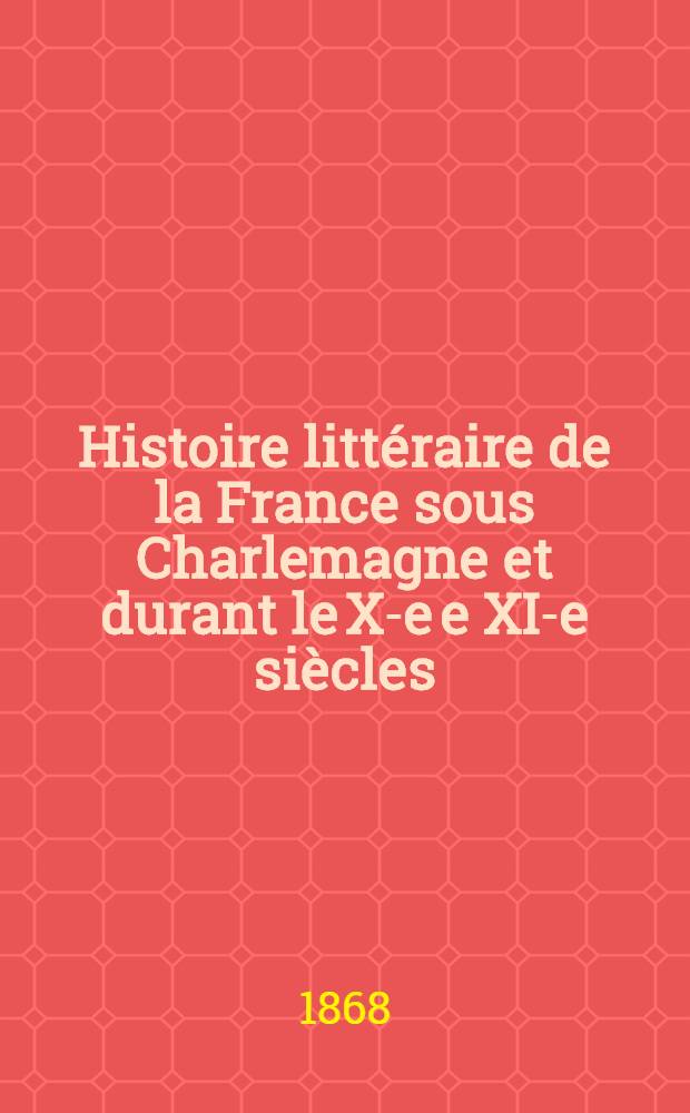 Histoire litt&eacute;raire de la France sous Charlemagne et durant le X-e e XI-e si&egrave;cles