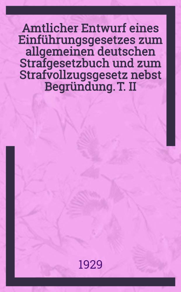 Amtlicher Entwurf eines Einführungsgesetzes zum allgemeinen deutschen Strafgesetzbuch und zum Strafvollzugsgesetz nebst Begründung. T. II : Begründung