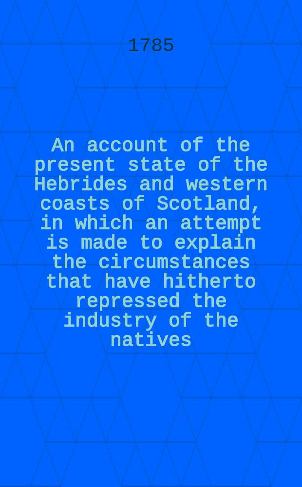 An account of the present state of the Hebrides and western coasts of Scotland, in which an attempt is made to explain the circumstances that have hitherto repressed the industry of the natives; and some hints are suggested for encouraging the fisheries, and promoting other improvement in those countries : Being the substance of a report to the lord of treasury of facts collected in a Tour to the Hebrides, together with evidence given before the Committee of fisheries