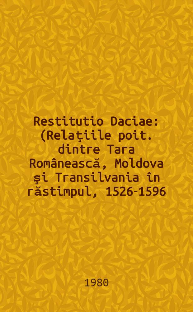 Restitutio Daciae : (Relaţiile poit. dintre Tara Românească, Moldova şi Transilvania în răstimpul, 1526-1596