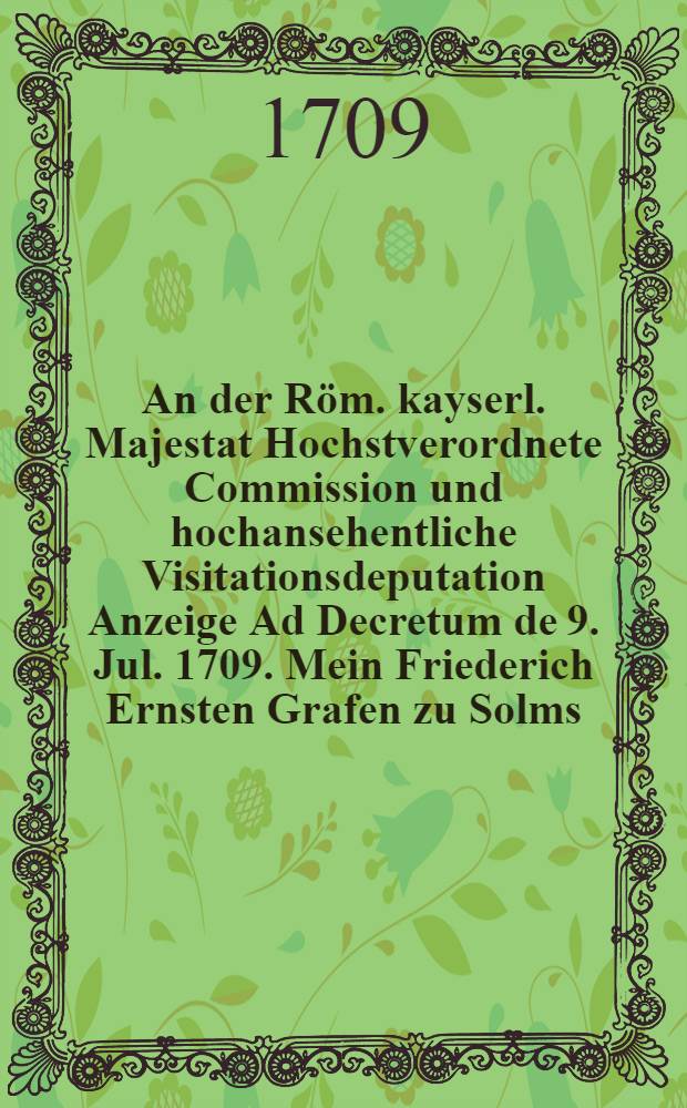 An der Röm. kayserl. Majestat Hochstverordnete Commission und hochansehentliche Visitationsdeputation Anzeige Ad Decretum de 9. Jul. 1709. Mein Friederich Ernsten Grafen zu Solms ... Sambt Beylagen sub Num. 1-6 inclusivè und Neben-Anlage sub lit. A. Exhibirt 19 ten Aug. 1709