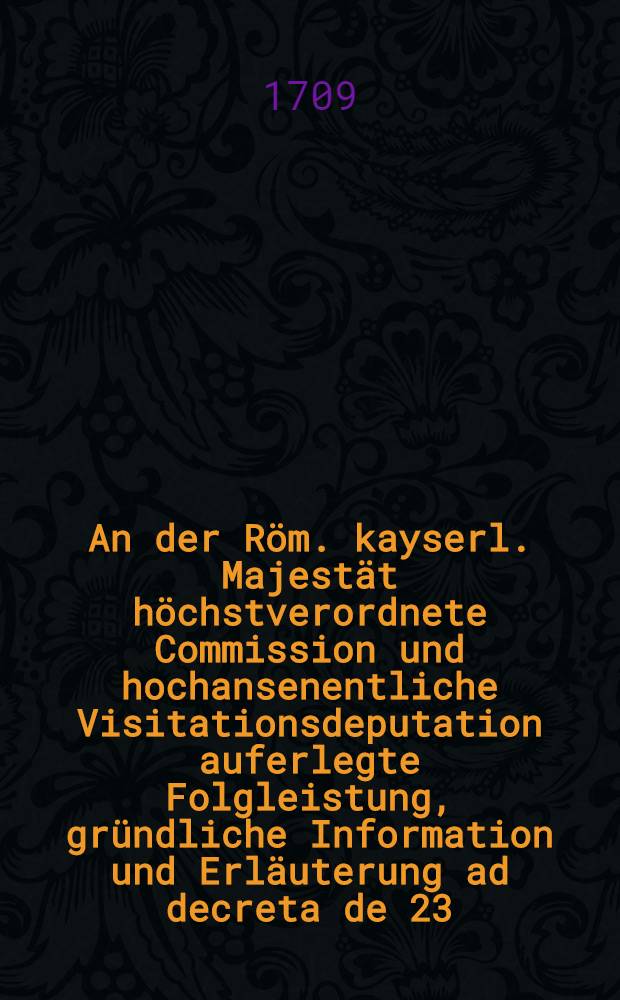 An der Röm. kayserl. Majestät höchstverordnete Commission und hochansenentliche Visitationsdeputation auferlegte Folgleistung, gründliche Information und Erläuterung ad decreta de 23. Nov. & 15. Dec. 1708. Mein Friederich Ernstens Grafen zu Solms ... Sambt Beylagen sub Hum-is 1-16. inclusivè und deren verschiedenen Neben-Anlagen. Exhibirt d. 20. Febr. 1709