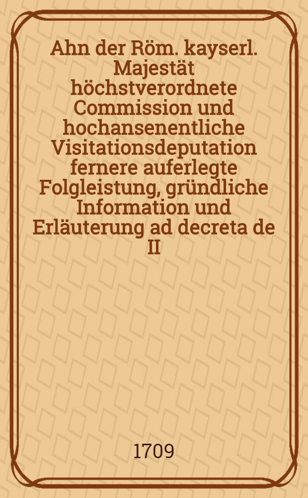Ahn der Röm. kayserl. Majestät höchstverordnete Commission und hochansenentliche Visitationsdeputation fernere auferlegte Folgleistung, gründliche Information und Erläuterung ad decreta de II. Jan. & 1. Feb. 1709. Mein Friederich Ernsten Grafen zu Solms ... Sambt Beylagen sub N-is I. bis 7. inclusivè und sub literis A. B. C. D. & E. nebst vershiedenen dahin gehörigen Neben. - Anlage. Exhibirt d. 17. April 1709