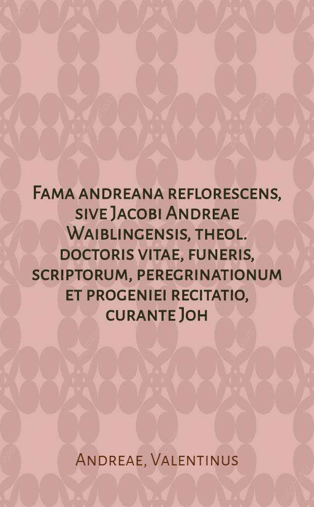 Fama andreana reflorescens, sive Jacobi Andreae Waiblingensis, theol. doctoris vitae, funeris, scriptorum, peregrinationum et progeniei recitatio, curante Joh. Valentino Andrea Nepote : Anno Christi 1630