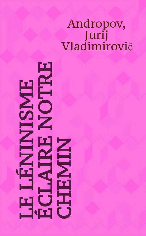 Le l&eacute;ninisme &eacute;claire notre chemin : Rapport de Y. Andropov, secr&eacute;taire du C.C. du P.C.U.S., pr&eacute;sent&eacute; &agrave; la s&eacute;ance solennelle tenue &agrave; Moscou en l'honneur du 94-e anniversaire de V. L&eacute;nine, 1e 22 avril 1964