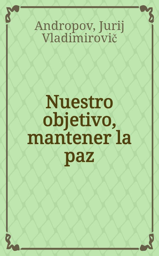 Nuestro objetivo, mantener la paz : Intervenciones, entrevistas y artículos de Yu. V. Andropov, Secretario Gen. del CC del PCUS, Nov. 1982 - abr. 1983