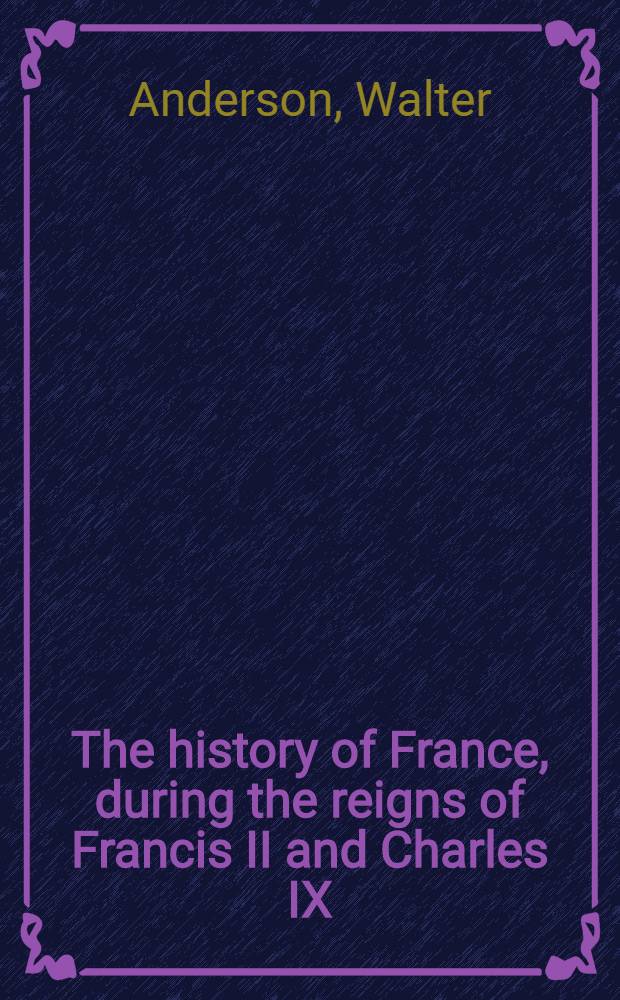 The history of France, during the reigns of Francis II and Charles IX : To which is prefixed a review of the general history of the monarchy from its origin to that period : comprehending an account of the various revolutions, political government, law and customs of the nation : In 2 vol