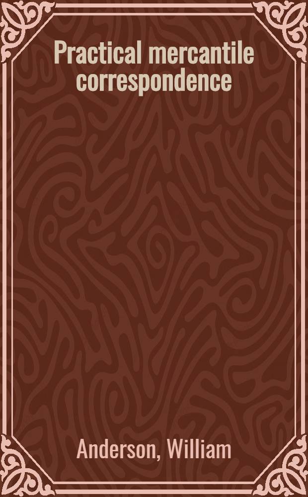 Practical mercantile correspondence : A collection of modern letters of business, with notes critical and explanatory, and an appendix containing a dictionary of commercial technicalities, pro forma invoices, account sales, bills of lading and bills of exchange, also an explanation of the german chain rule