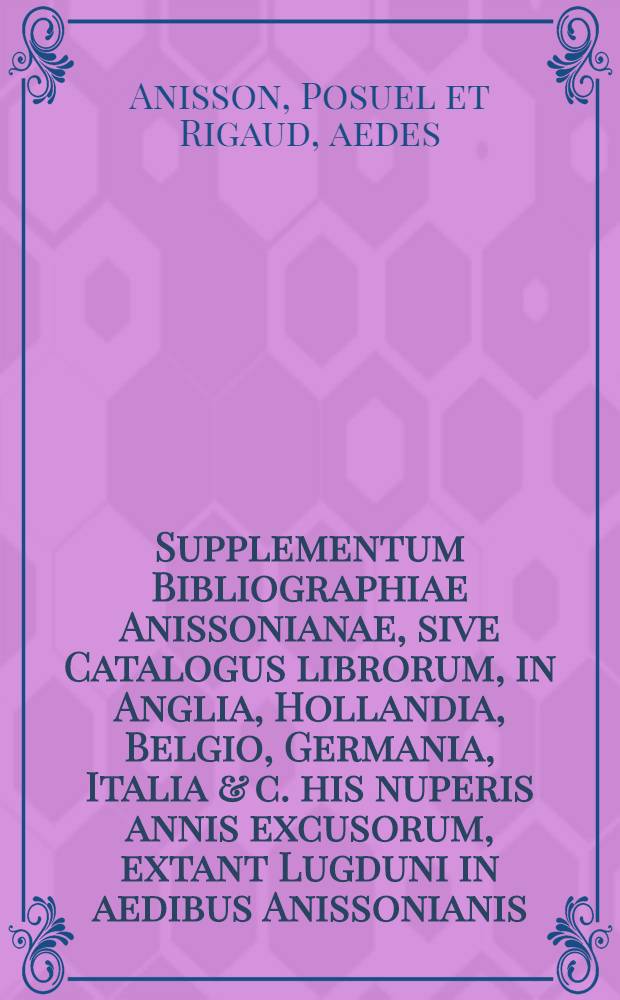 Supplementum Bibliographiae Anissonianae, sive Catalogus librorum, in Anglia, Hollandia, Belgio, Germania, Italia & c. his nuperis annis excusorum, extant Lugduni in aedibus Anissonianis, & Parisiis apud Claudium Rigaud, Typographiae Regiae Praefectum