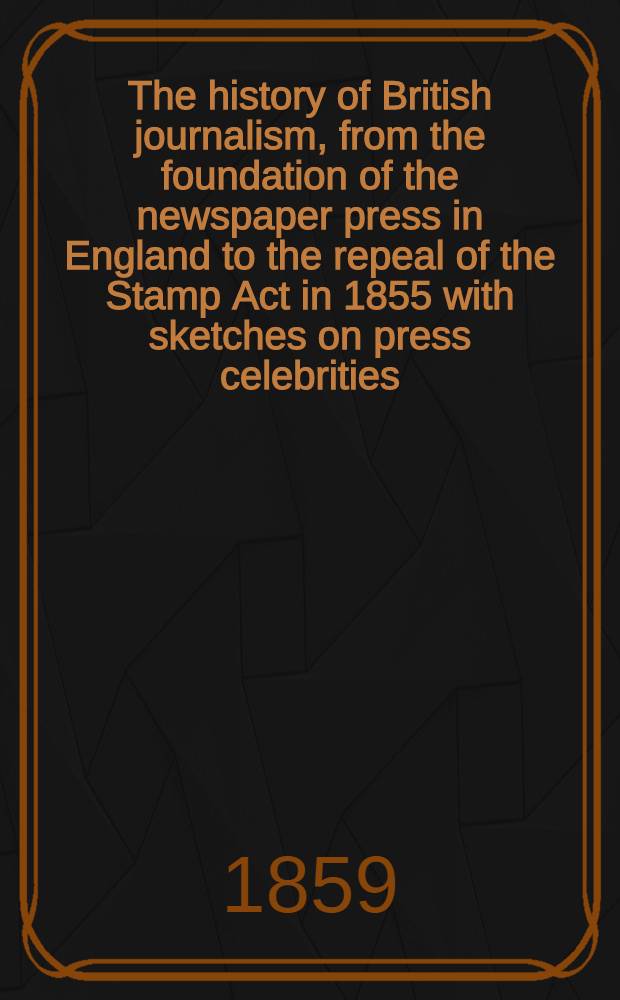 The history of British journalism, from the foundation of the newspaper press in England to the repeal of the Stamp Act in 1855 with sketches on press celebrities : In 2 volumes